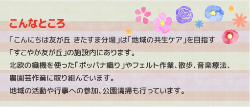 高齢者と知的障害者の在宅生活を支援し地域の皆さんとの交流の場を提供して「地域の共生ケア」を目指す「すこやか友が丘」の施設内に障害事業として開所した「こんにちは友が丘　きたすま分場」では、分場に通所する皆さんで北欧生まれの織機を使った「ポッパナ織り」など様々なプログラムを通して「こんにちは友が丘」の仲間と一緒に、音楽療法・農耕園芸作業に取り組んでいます。地域行事への参加やバス停・公園などの清掃活動も行っています。