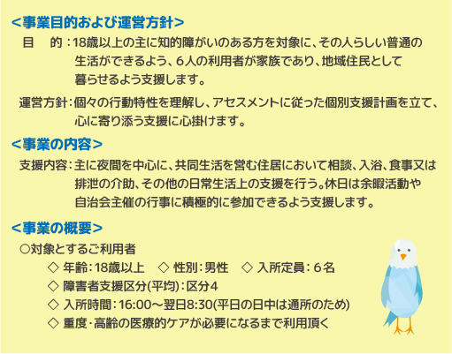 事業目的および運営方針 目的 ：18歳以上の主に知的障がいのある方を対象に、その人らしい普通の生活ができるよう、６人の利用者が家族であり、地域住民として暮らせるよう支援します。運営方針：個々の行動特性を理解し、アセスメントに従った個別支援計画を立て、心に寄り添う支援に心掛けます。　事業の内容　支援内容：主に夜間を中心に、共同生活を営む住居において相談、入浴、食事又は排泄の介助、その他の日常生活上の支援を行う。休日は余暇活動や自治会主催の行事に積極的に参加できるよう支援します。事業の概要　対象とするご利用者　◇ 年齢：18歳以上　◇ 性別：男性　◇ 入所定員：６名　◇ 障害者支援区分(平均)：区分４　◇ 入所時間：16:00～翌日8:30(平日の日中は通所のため)　◇ 重度・高齢の医療的ケアが必要になるまで利用頂く