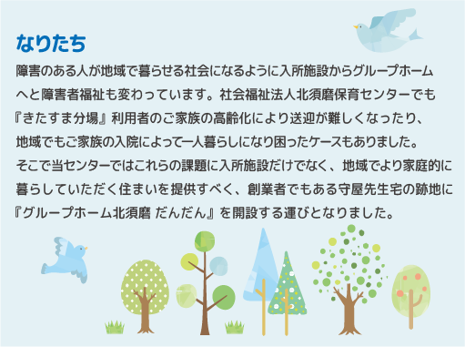 障害のある人が地域で暮らせる社会になるように入所施設からグループホームへと障害者福祉も変わっています。社会福祉法人北須磨保育センターでも『きたすま分場』利用者のご家族の高齢化により送迎が難しくなったり、地域でもご家族の入院によって一人暮らしになり困ったケースもありました。そこで当センターではこれらの課題に入所施設だけでなく、地域でより家庭的に暮らしていただく住まいを提供すべく、創業者でもある守屋先生宅の跡地に『グループホーム北須磨 だんだん』を開設する運びとなりました。