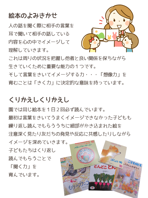 絵本のよみきかせ。人の話を聞く際に相手の言葉を耳で聞いて相手の話している内容を心の中でイメージして理解していきます。これは周りの状況を把握し他者と良い関係を保ちながら生きていくために重要な能力の１つです。そして言葉をきいてイメージする力・・・「想像力」を育むことは「きく力」に決定的な意味を持っています。くりかえしくりかえし。園では同じ絵本を１日２回必ず読んでいます。最初は言葉をきいてうまくイメージできなかった子どもも繰り返し読んでもらううちに細部がかき込まれた絵を注意深く見たり友だちの発見や反応に共感したりしながらイメージを深めていきます。子どもたちはくり返し読んでもらうことで「聞く力」を育んでいます。
