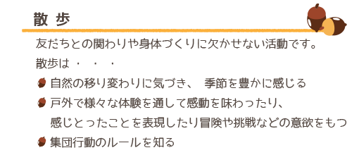 散歩は友だちとの関わりや身体づくりに欠かせない活動です。散歩は自然の移り変わりに気づき、季節を豊かに感じる、戸外で様々な体験を通して感動を味わったり、感じとったことを表現したり冒険や挑戦などの意欲をもつ、集団行動のルールを知る