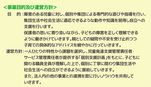 目的：障害のある児童に対し、個別や集団による専門的な遊びや指導を行い、集団生活や社会生活に適応できるような動作や知識を習得し自立への支援を行います。保護者の思いに寄り添いながら、子どもの障害を正しく理解できるように働きかけていきます。親としての疑問や不安を受け止めつつ子育ての具体的なアドバイスを細やかに行っていきます。運営方針：一人ひとりの特性から課題を選択し、児童発達支援管理責任者・サービス管理責任者が提供する「個別支援計画」をもとに、子どもに関わる職員全員が理解した上で、個別に丁寧に関わり集団生活や社会生活への自立ができるように援助していきます。また、法人内の他の事業との連携を密に行いノウハウを共有していきます。