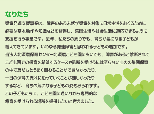 児童発達支援事業は、障害のある未就学児童を対象に日常生活をおくるために必要な基本動作や知識などを習得し、集団生活や社会生活に適応できるように支援を行う事業です。近年、私たちの周りでも、育ちが気になる子どもが増えてきています。いわゆる発達障害と思われる子どもの増加です。当法人北須磨保育センター北須磨こども園においても、障害があると診断されてこども園での保育を希望するケースや診断を受けるには至らないものの集団保育の中で友だちとうまく関わることができなかったり、一日の保育の流れに沿っていくことが難しかったりするなど、育ちの気になる子どもの姿もみられます。この子どもたちに、こども園に通いながら専門的な療育を受けられる場所を提供したいと考えました。